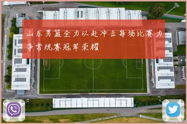 山东男篮全力以赴冲击每场比赛力争常规赛冠军荣耀