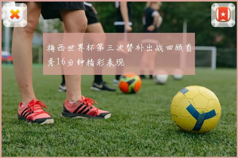 梅西世界杯第三次替补出战回顾首秀16分钟精彩表现