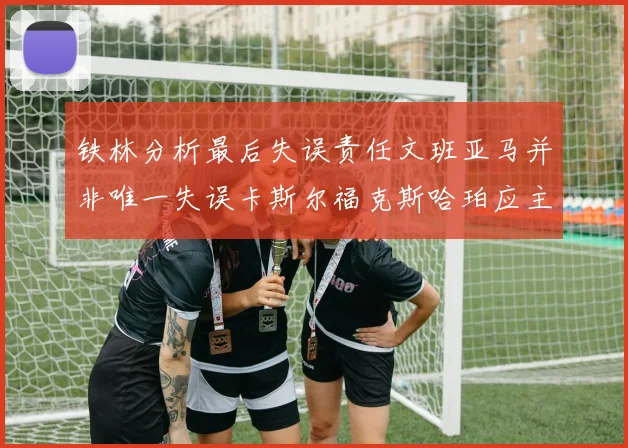 铁林分析最后失误责任文班亚马并非唯一失误卡斯尔福克斯哈珀应主动接球