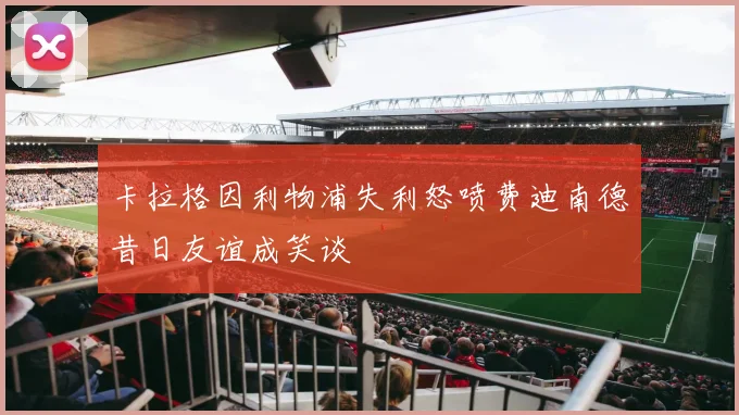 卡拉格因利物浦失利怒喷费迪南德昔日友谊成笑谈