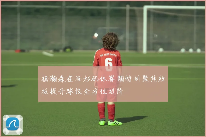 杨瀚森在洛杉矶休赛期特训聚焦短板提升球技全方位进阶