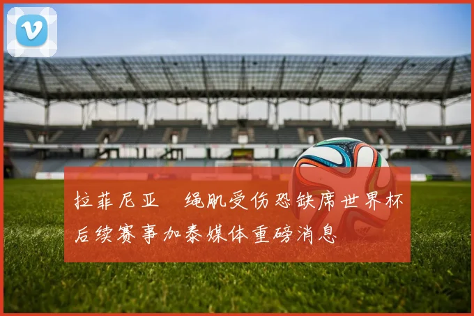 拉菲尼亚腘绳肌受伤恐缺席世界杯后续赛事加泰媒体重磅消息