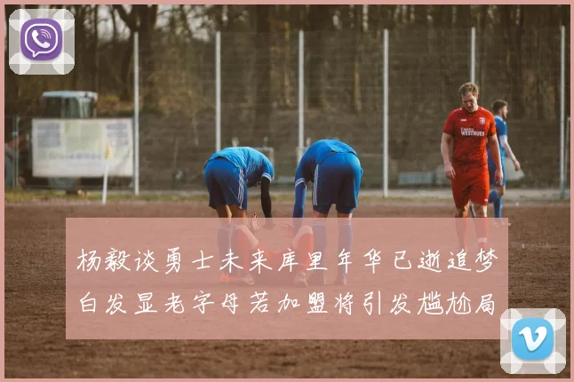 杨毅谈勇士未来库里年华已逝追梦白发显老字母若加盟将引发尴尬局面