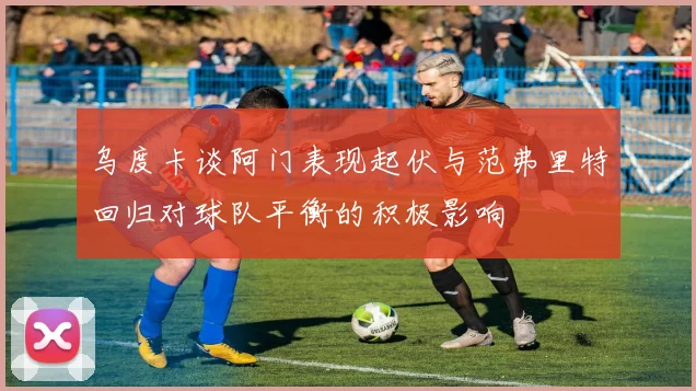 乌度卡谈阿门表现起伏与范弗里特回归对球队平衡的积极影响