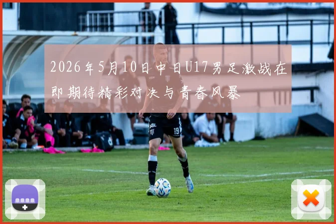 2026年5月10日中日U17男足激战在即期待精彩对决与青春风暴
