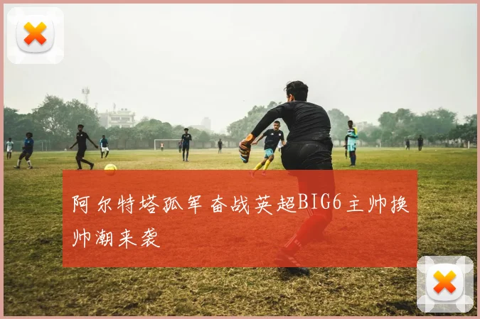 阿尔特塔孤军奋战英超BIG6主帅换帅潮来袭