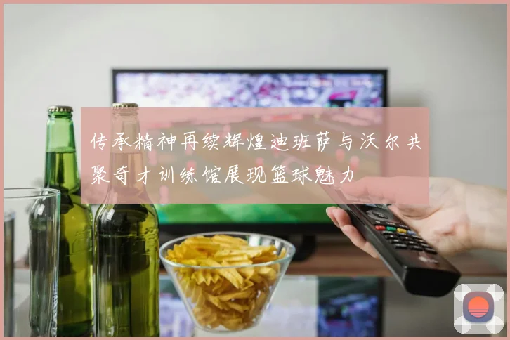 传承精神再续辉煌迪班萨与沃尔共聚奇才训练馆展现篮球魅力