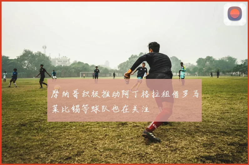 摩纳哥积极推动阿丁格拉租借罗马莱比锡等球队也在关注