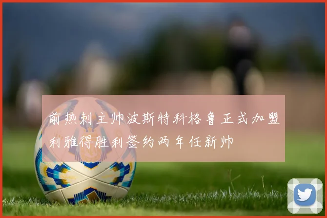 前热刺主帅波斯特科格鲁正式加盟利雅得胜利签约两年任新帅
