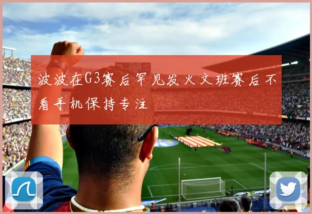波波在G3赛后罕见发火文班赛后不看手机保持专注
