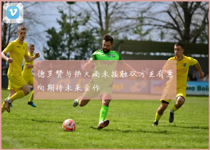 德罗赞与热火尚未接触双方互有意向期待未来合作