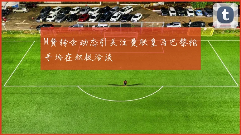 M费转会动态引关注曼联皇马巴黎枪手均在积极洽谈