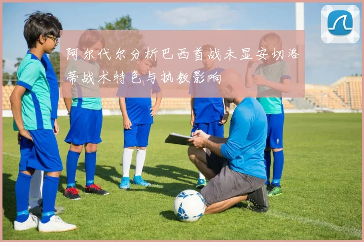 阿尔代尔分析巴西首战未显安切洛蒂战术特色与执教影响