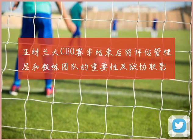 亚特兰大CEO赛季结束后将评估管理层和教练团队的重要性及欧协联影响